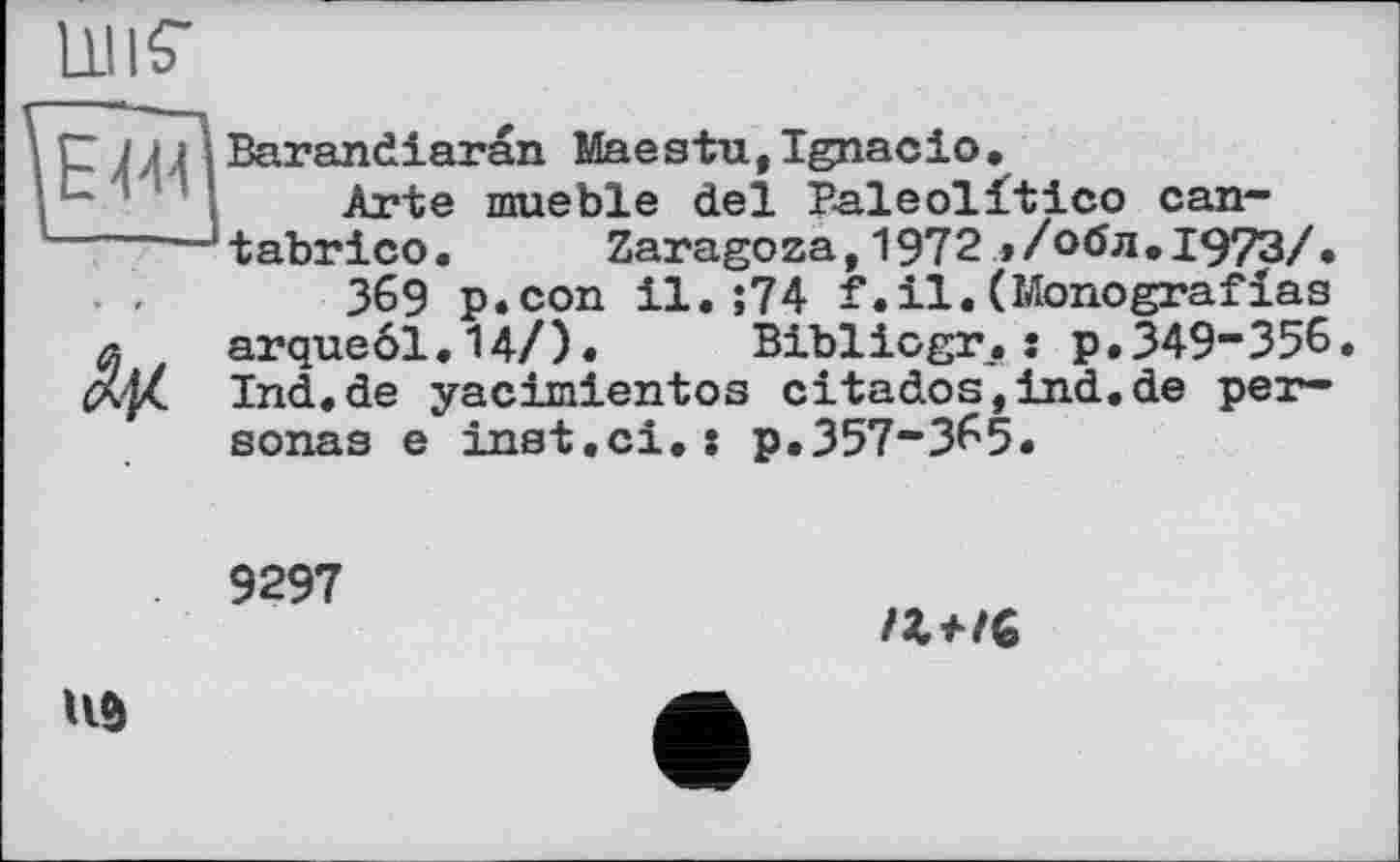 ﻿uns-
Arte mueble del P-aleolitico can------‘tabrico. Zaragoza, 1972 ,/обл.І973/. . .-369 p.con il. ;74 f. il. (Monograf las
л arqueöl.14/). Biblicgr.: p.349“356.
Ind.de yacimientos citados,ind.de personas e inst.сі.: p.357“365.
9297
